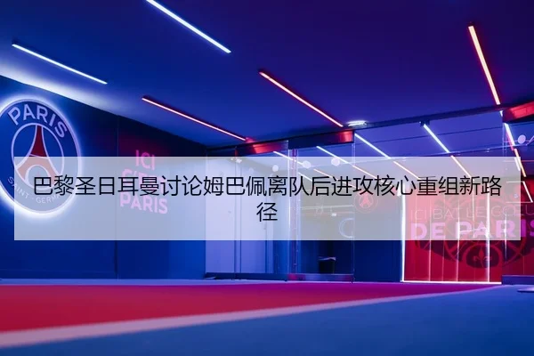 巴黎圣日耳曼讨论姆巴佩离队后进攻核心重组新路径
