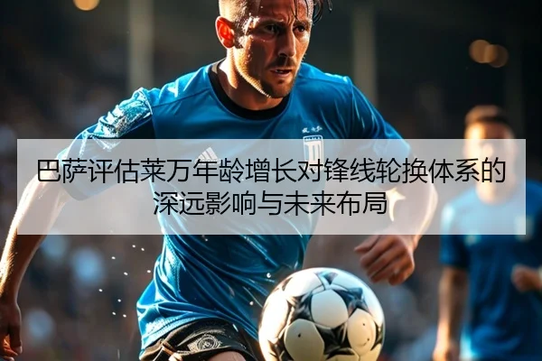 巴萨评估莱万年龄增长对锋线轮换体系的深远影响与未来布局
